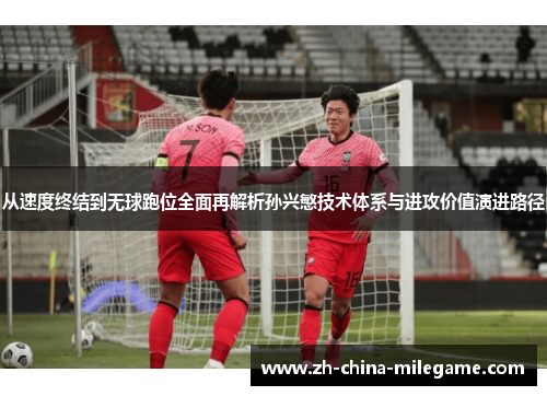 从速度终结到无球跑位全面再解析孙兴慜技术体系与进攻价值演进路径 从速度终结到无球跑位全面再解析孙兴慜技术体系与进攻价值演进路径