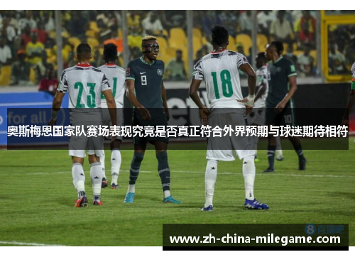 奥斯梅恩国家队赛场表现究竟是否真正符合外界预期与球迷期待相符 奥斯梅恩国家队赛场表现究竟是否真正符合外界预期与球迷期待相符