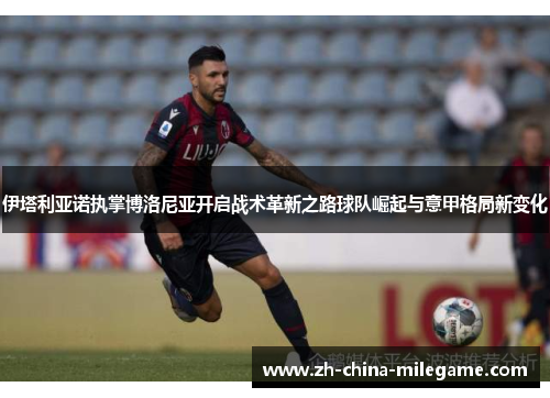 伊塔利亚诺执掌博洛尼亚开启战术革新之路球队崛起与意甲格局新变化