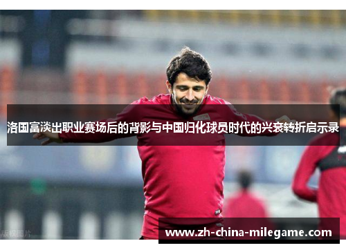 洛国富淡出职业赛场后的背影与中国归化球员时代的兴衰转折启示录 洛国富淡出职业赛场后的背影与中国归化球员时代的兴衰转折启示录
