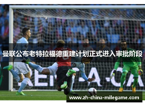 曼联公布老特拉福德重建计划正式进入审批阶段 曼联公布老特拉福德重建计划正式进入审批阶段